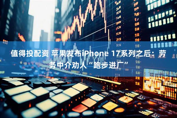 值得投配资 苹果发布iPhone 17系列之后：劳务中介劝人“跑步进厂”