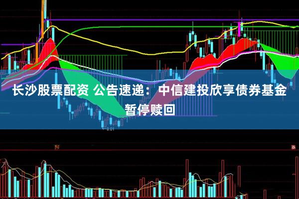 长沙股票配资 公告速递：中信建投欣享债券基金暂停赎回