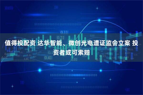 值得投配资 达华智能、微创光电遭证监会立案 投资者或可索赔
