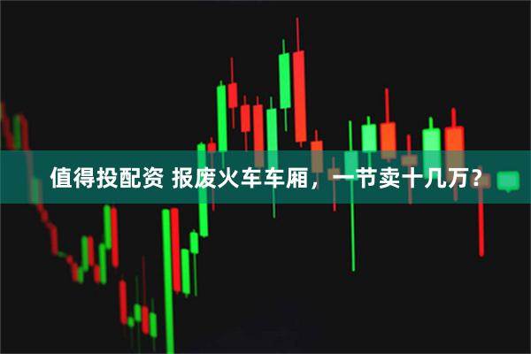 值得投配资 报废火车车厢，一节卖十几万？