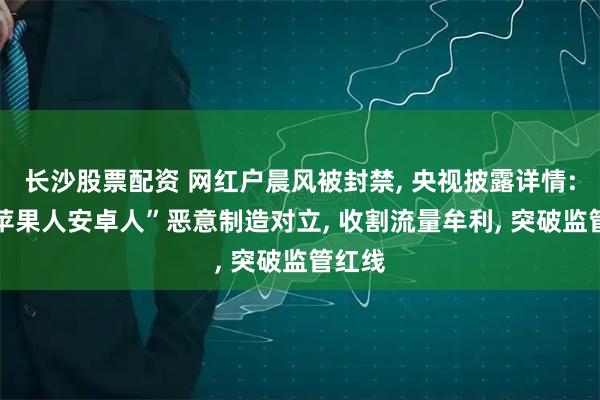 长沙股票配资 网红户晨风被封禁, 央视披露详情: 以“苹果人安卓人”恶意制造对立, 收割流量牟利, 突破监管红线