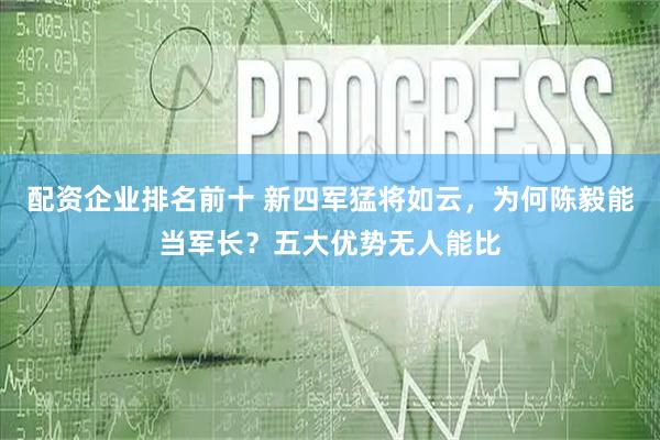 配资企业排名前十 新四军猛将如云，为何陈毅能当军长？五大优势无人能比