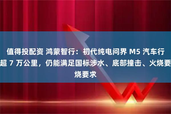 值得投配资 鸿蒙智行：初代纯电问界 M5 汽车行驶超 7 万公里，仍能满足国标涉水、底部撞击、火烧要求